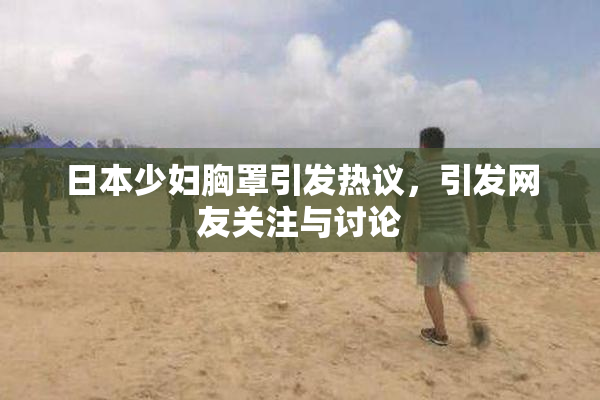 日本少妇胸罩引发热议，引发网友关注与讨论