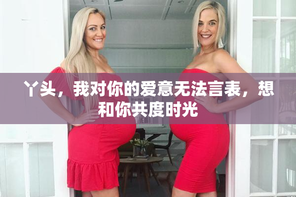 丫头，我对你的爱意无法言表，想和你共度时光