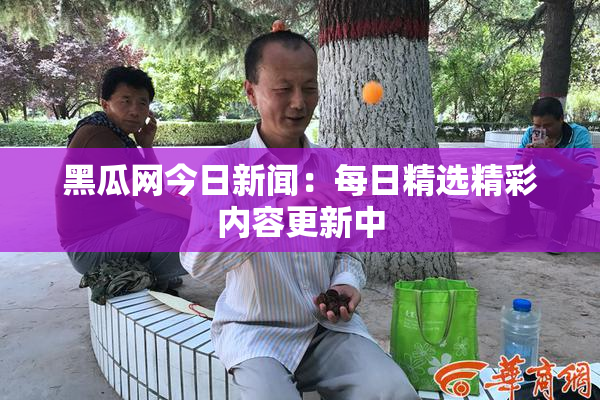 黑瓜网今日新闻：每日精选精彩内容更新中