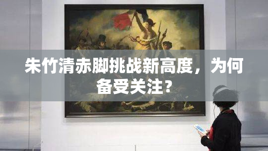 朱竹清赤脚挑战新高度，为何备受关注？