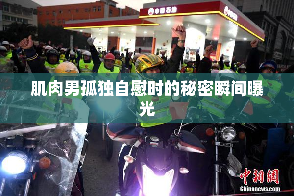 肌肉男孤独自慰时的秘密瞬间曝光