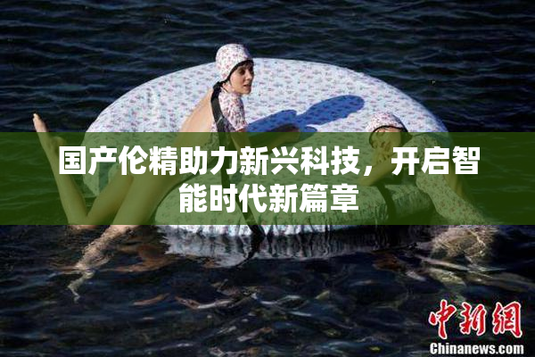 国产伦精助力新兴科技，开启智能时代新篇章