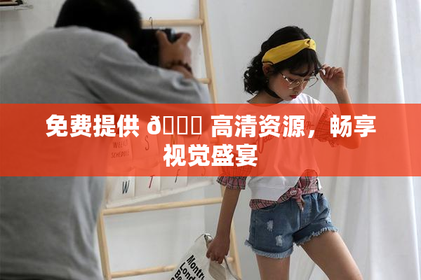 免费提供 🔞 高清资源，畅享视觉盛宴