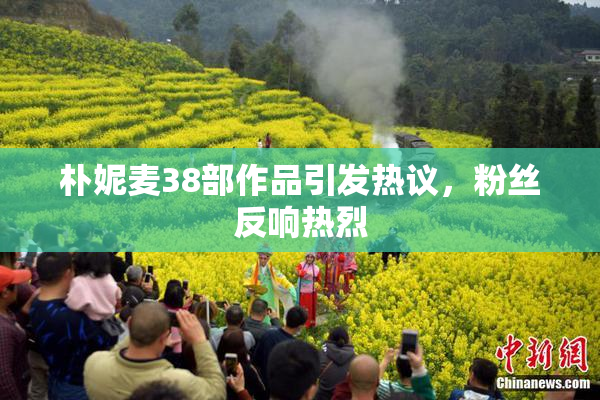 朴妮麦38部作品引发热议，粉丝反响热烈