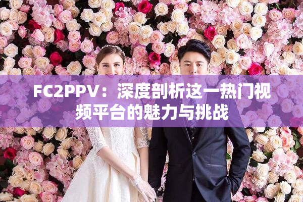 FC2PPV：深度剖析这一热门视频平台的魅力与挑战