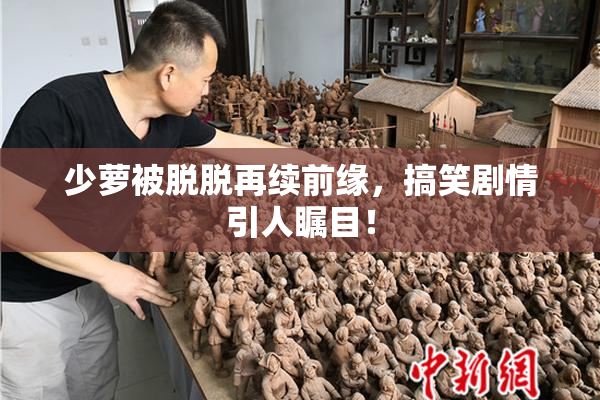 少萝被脱脱再续前缘，搞笑剧情引人瞩目！