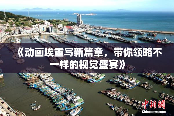 《动画埃重写新篇章，带你领略不一样的视觉盛宴》