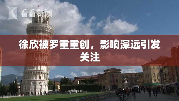 徐欣被罗重重创，影响深远引发关注