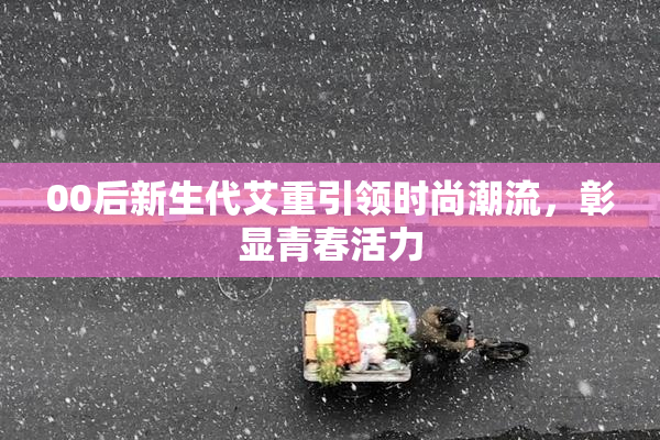 00后新生代艾重引领时尚潮流，彰显青春活力