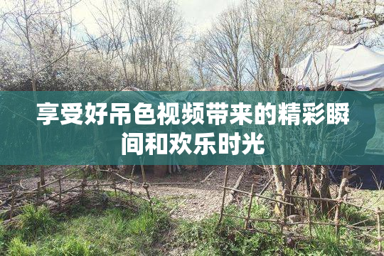 享受好吊色视频带来的精彩瞬间和欢乐时光