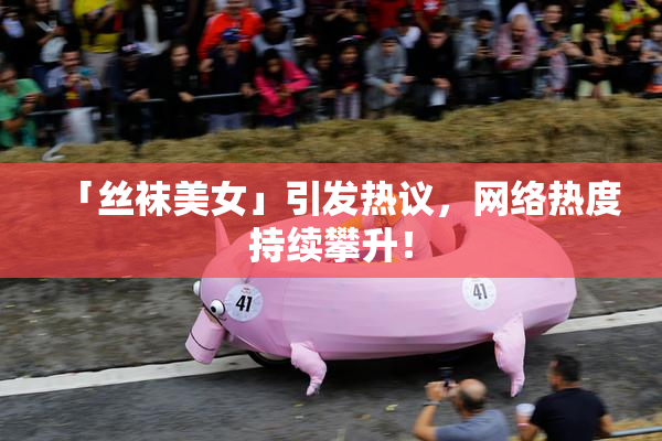 「丝袜美女」引发热议，网络热度持续攀升！