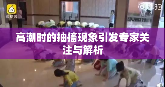 高潮时的抽搐现象引发专家关注与解析