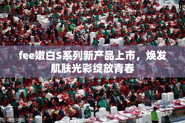 fee嫩白S系列新产品上市，焕发肌肤光彩绽放青春