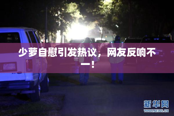 少萝自慰引发热议，网友反响不一！