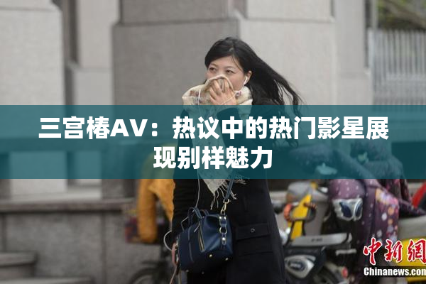 三宫椿AV：热议中的热门影星展现别样魅力