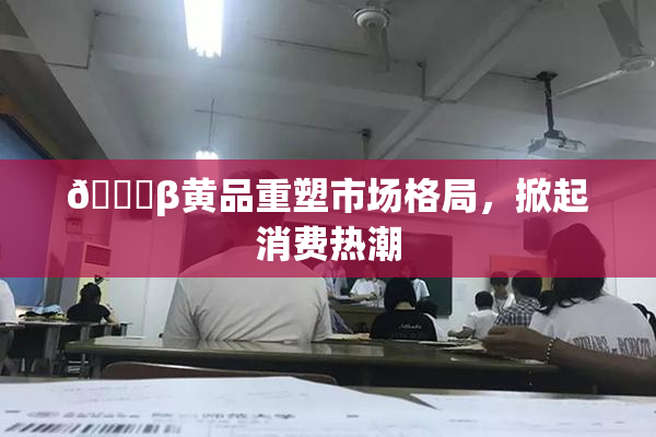 🔞β黄品重塑市场格局，掀起消费热潮