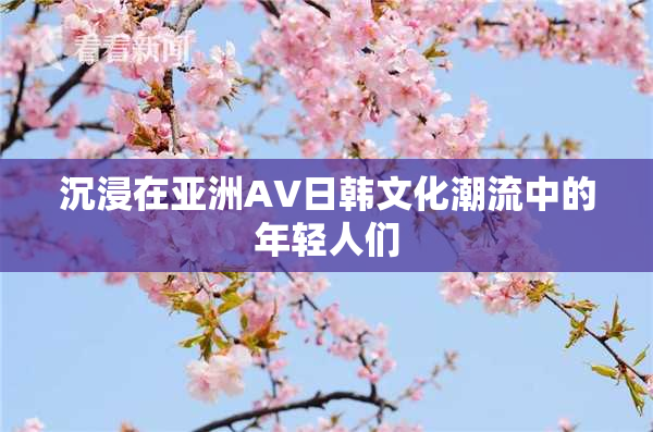 沉浸在亚洲AV日韩文化潮流中的年轻人们