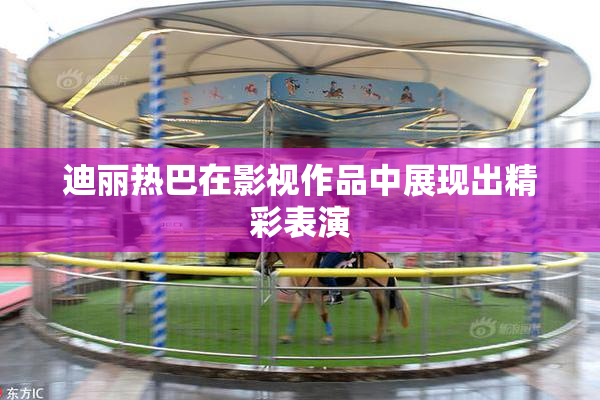迪丽热巴在影视作品中展现出精彩表演