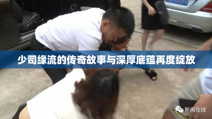 少司缘流的传奇故事与深厚底蕴再度绽放