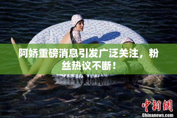 阿娇重磅消息引发广泛关注，粉丝热议不断！