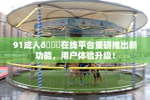 91成人🔞在线平台重磅推出新功能，用户体验升级！
