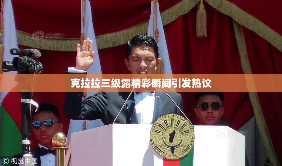 克拉拉三级露精彩瞬间引发热议
