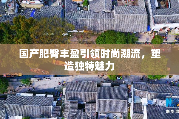 国产肥臀丰盈引领时尚潮流，塑造独特魅力