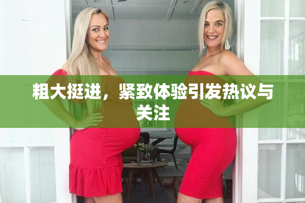 粗大挺进，紧致体验引发热议与关注