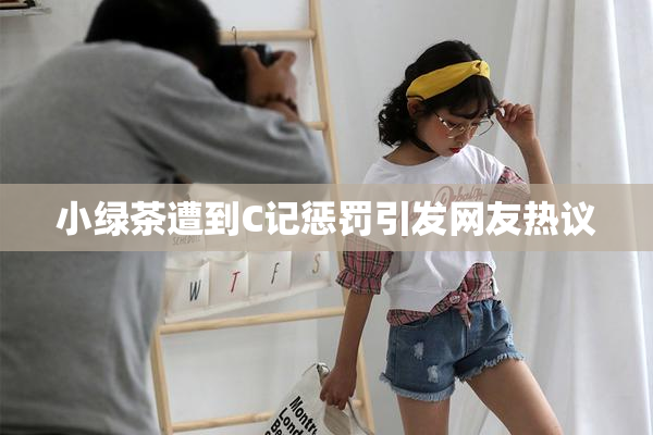 小绿茶遭到C记惩罚引发网友热议