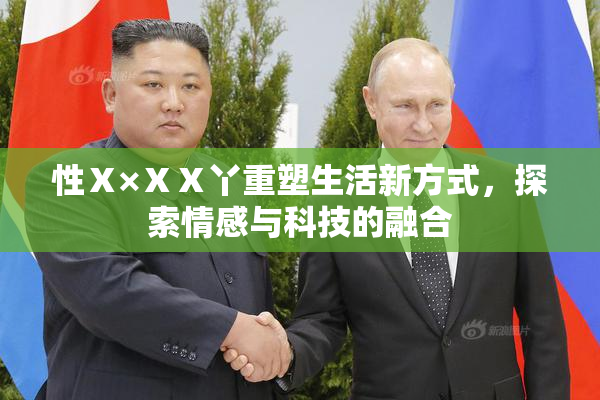 性Ⅹ×ⅩⅩ丫重塑生活新方式，探索情感与科技的融合