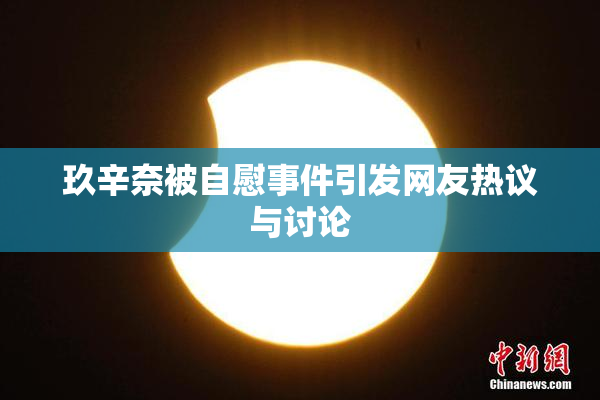 玖辛奈被自慰事件引发网友热议与讨论