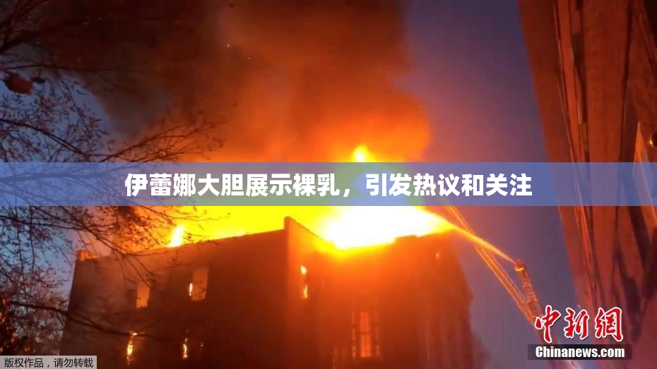 伊蕾娜大胆展示裸乳，引发热议和关注