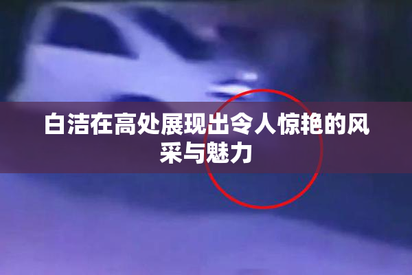 白洁在高处展现出令人惊艳的风采与魅力
