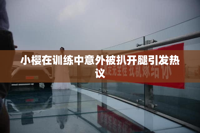 小樱在训练中意外被扒开腿引发热议