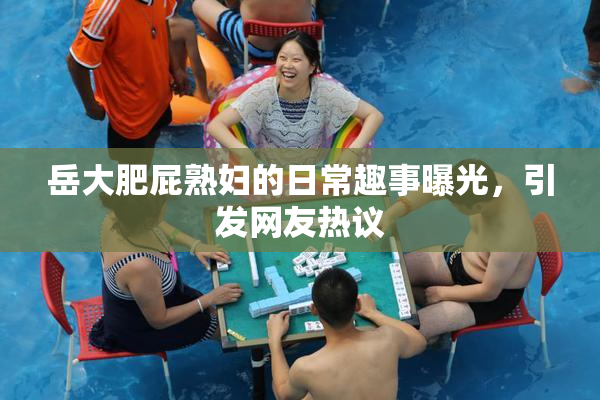 岳大肥屁熟妇的日常趣事曝光，引发网友热议