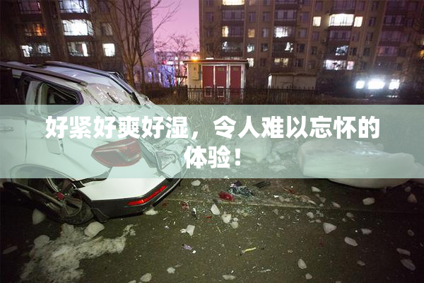 好紧好爽好湿，令人难以忘怀的体验！