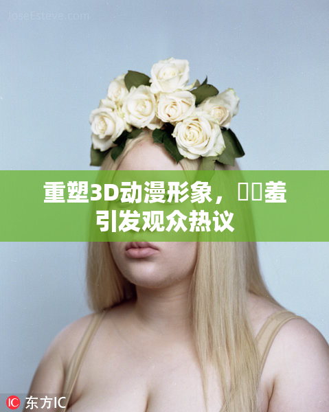 重塑3D动漫形象，❌‌羞引发观众热议