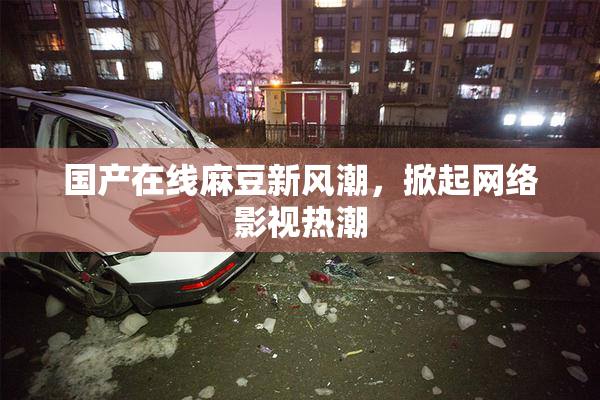 国产在线麻豆新风潮，掀起网络影视热潮