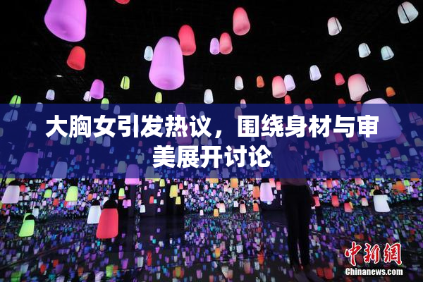 大胸女引发热议，围绕身材与审美展开讨论
