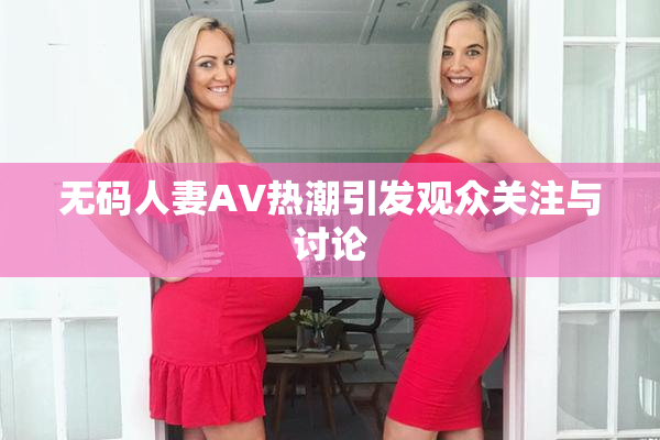 无码人妻AV热潮引发观众关注与讨论