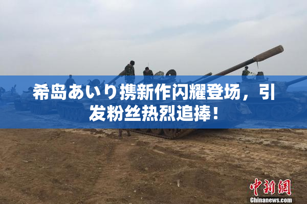希岛あいり携新作闪耀登场，引发粉丝热烈追捧！