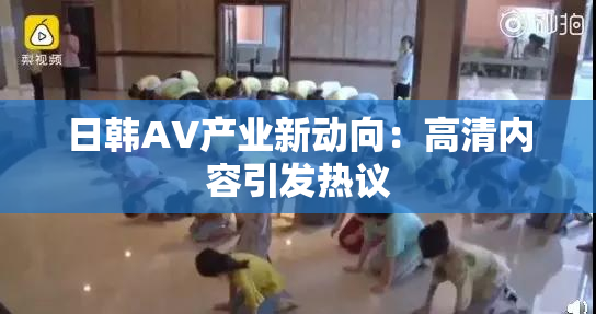 日韩AV产业新动向：高清内容引发热议