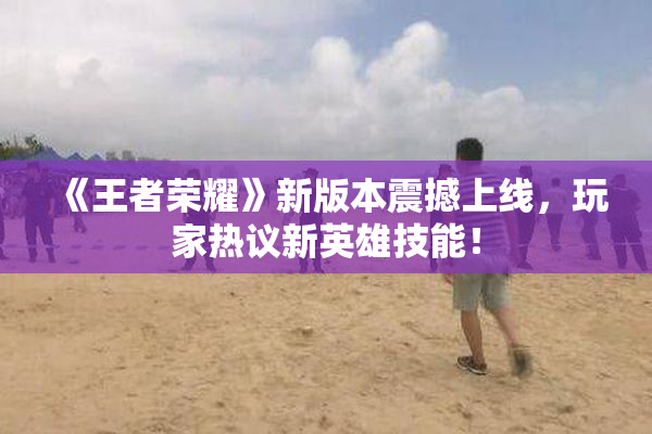 《王者荣耀》新版本震撼上线，玩家热议新英雄技能！