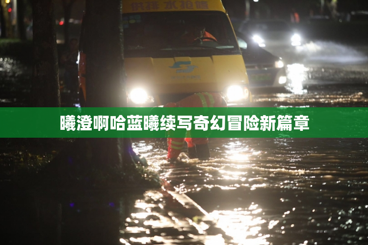 曦澄啊哈蓝曦续写奇幻冒险新篇章