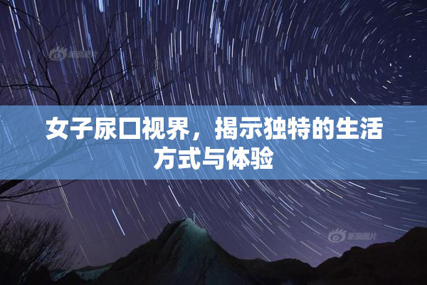 女子尿囗视界，揭示独特的生活方式与体验