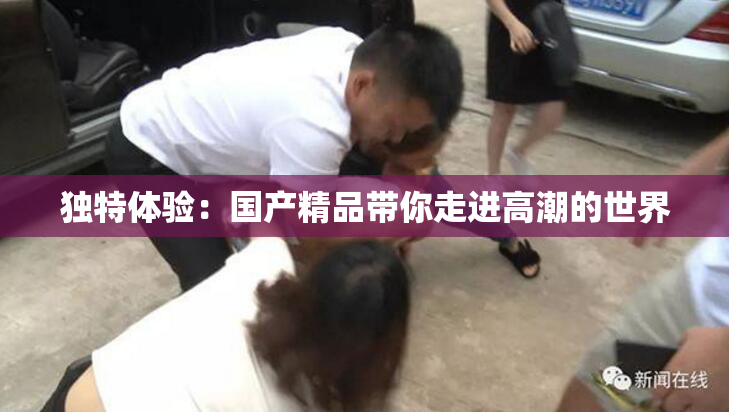 独特体验：国产精品带你走进高潮的世界