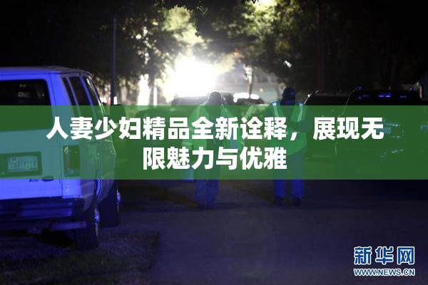 人妻少妇精品全新诠释，展现无限魅力与优雅