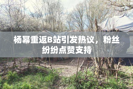杨幂重返B站引发热议，粉丝纷纷点赞支持
