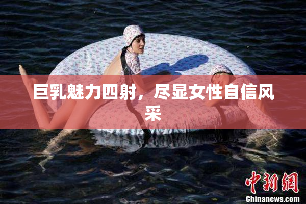 巨乳魅力四射，尽显女性自信风采