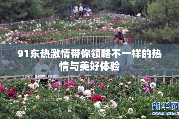 91东热激情带你领略不一样的热情与美好体验